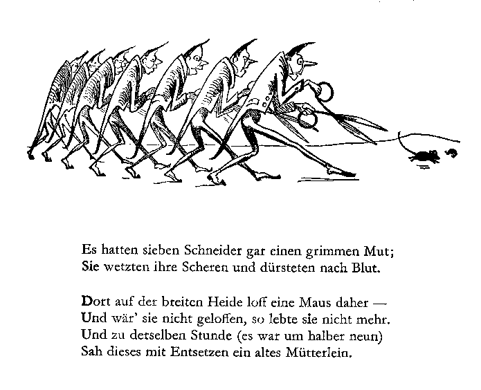 Es hatten sieben Schneider gar einen grimmen Mut; / Sie wetzten ihre Scheren und dürsteten nach Blut. // Dort auf der breiten Heide loff eine Maus daher — / Und wär’ sie nicht geloffen, so lebte sie nicht mehr. / Und zu derselben Stunde (es war um halber neun) / Sah dieses mit Entsetzen ein altes Mütterlein.